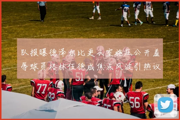 队报曝德泽尔比更衣室施压公开羞辱球员格林伍德成焦点风波引热议